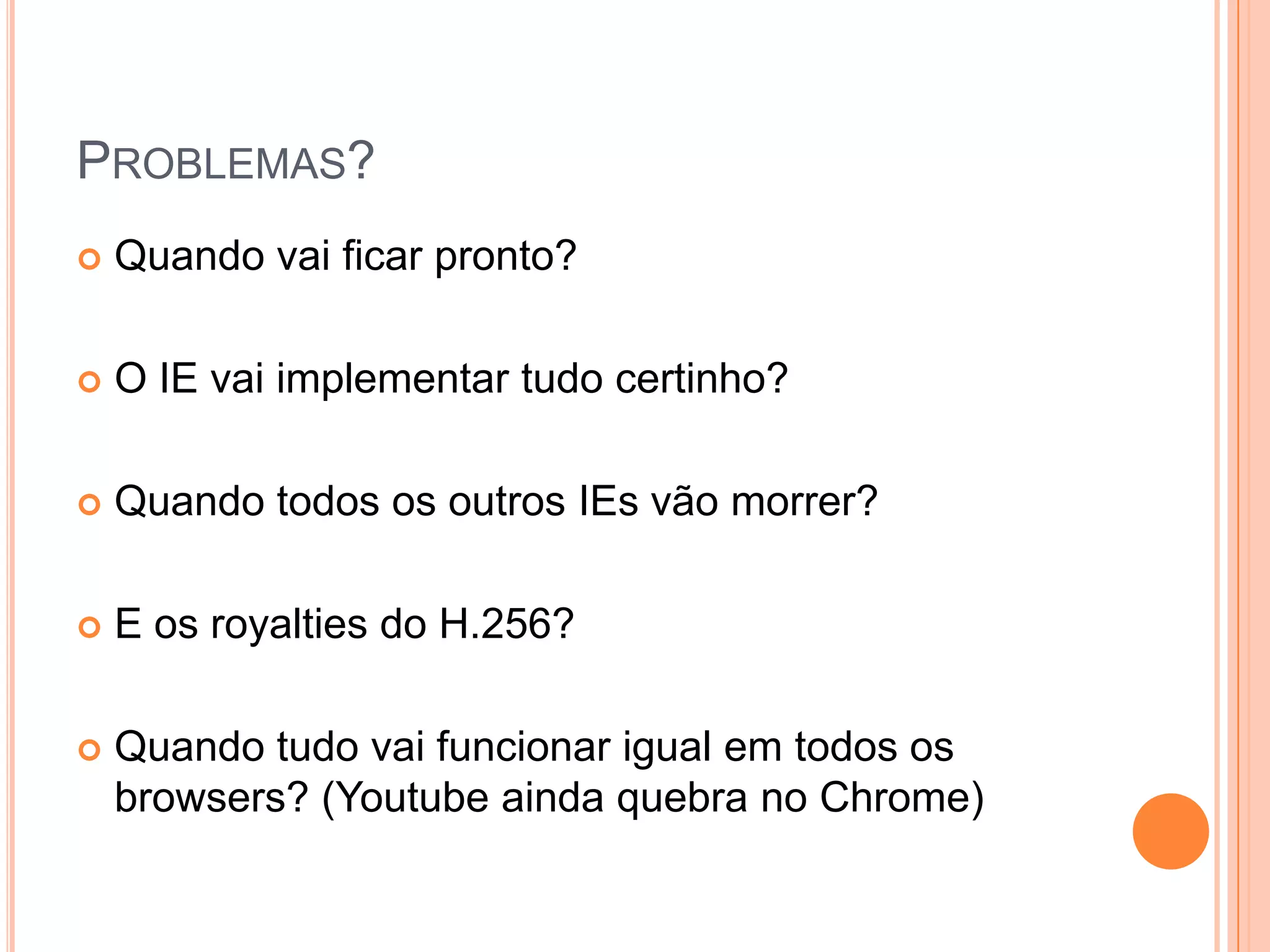 Problemas?Quando vai ficar pronto?O IE vai implementar tudo certinho?Quando todos os outros IEs vão morrer?E os royalties do H.256?Quando tudo vai funcionar igual em todos os browsers? (Youtube ainda quebra no Chrome)