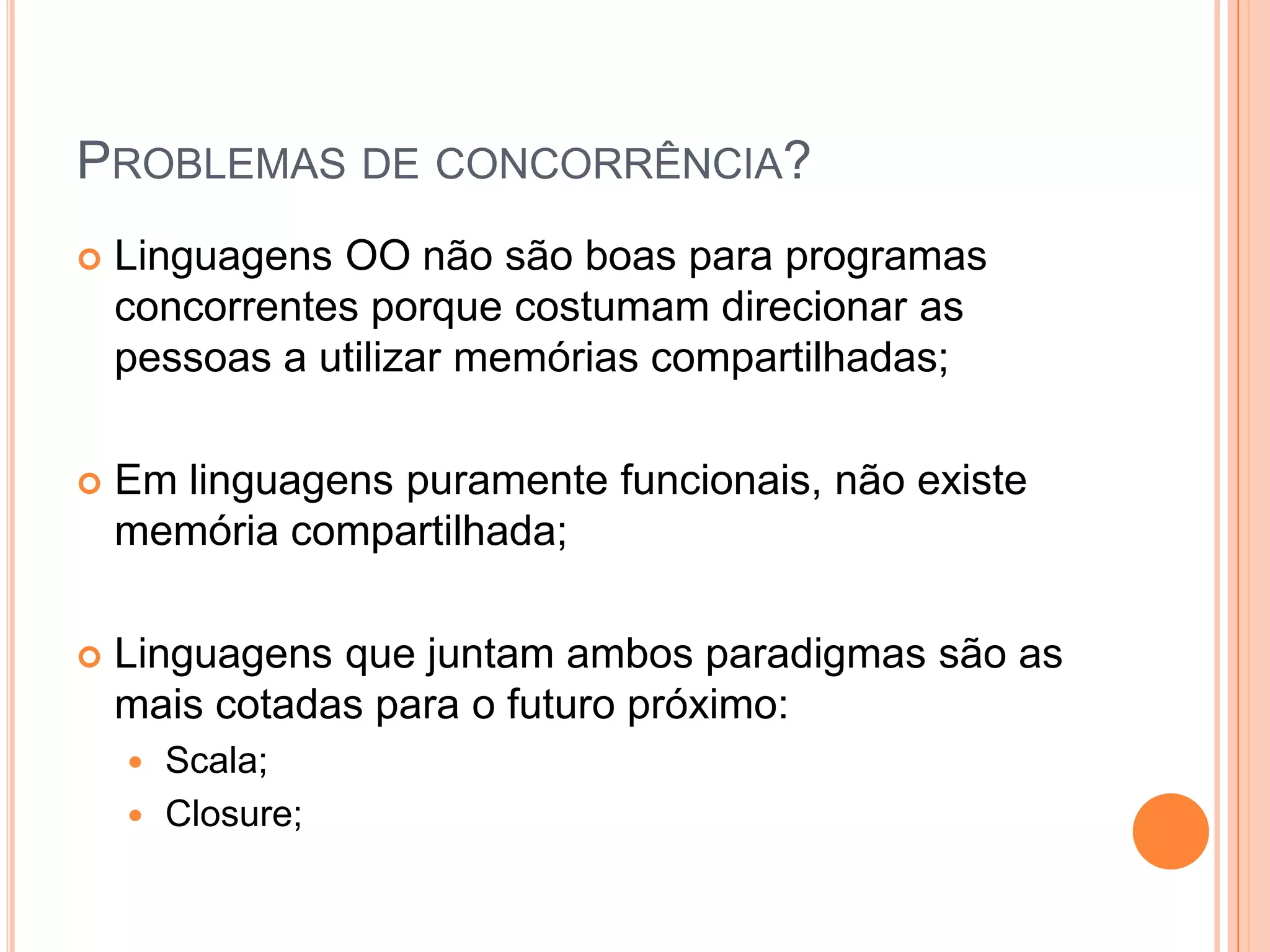 Problemas de concorrência?Linguagens OO não são boas para programas concorrentes porque costumam direcionar as pessoas a utilizar memórias compartilhadas;Em linguagens puramente funcionais, não existe memória compartilhada;Linguagens que juntam ambos paradigmas são as mais cotadas para o futuro próximo:Scala;Closure;