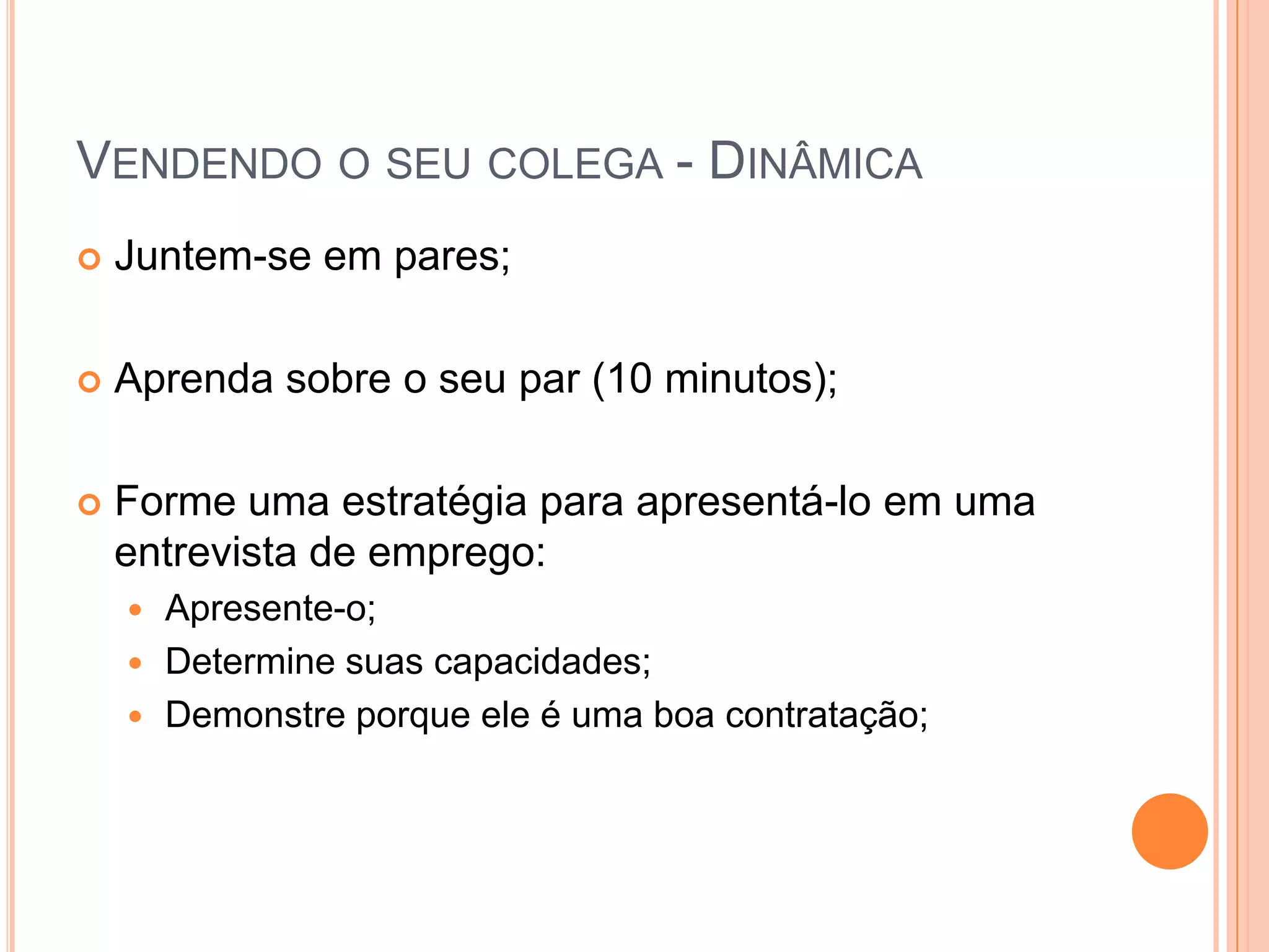 Vendendo o seu colega - DinâmicaJuntem-se em pares;Aprenda sobre o seu par (10 minutos);Forme uma estratégia para apresentá-lo em uma entrevista de emprego:Apresente-o;Determine suas capacidades;Demonstre porque ele é uma boa contratação;