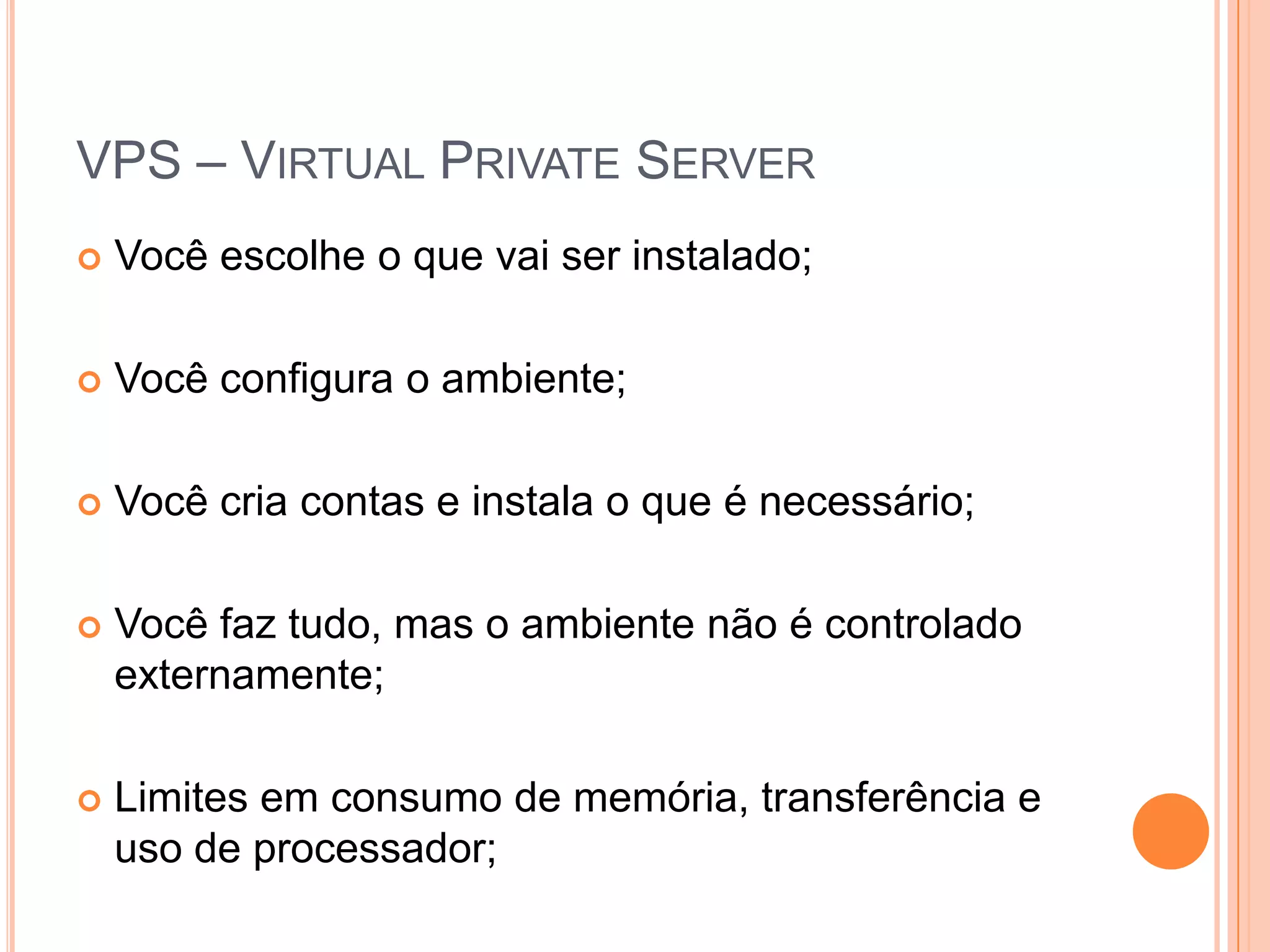 VPS – Virtual Private ServerVocê escolhe o que vai ser instalado;Você configura o ambiente;Você cria contas e instala o que é necessário;Você faz tudo, mas o ambiente não é controlado externamente;Limites em consumo de memória, transferência e uso de processador;