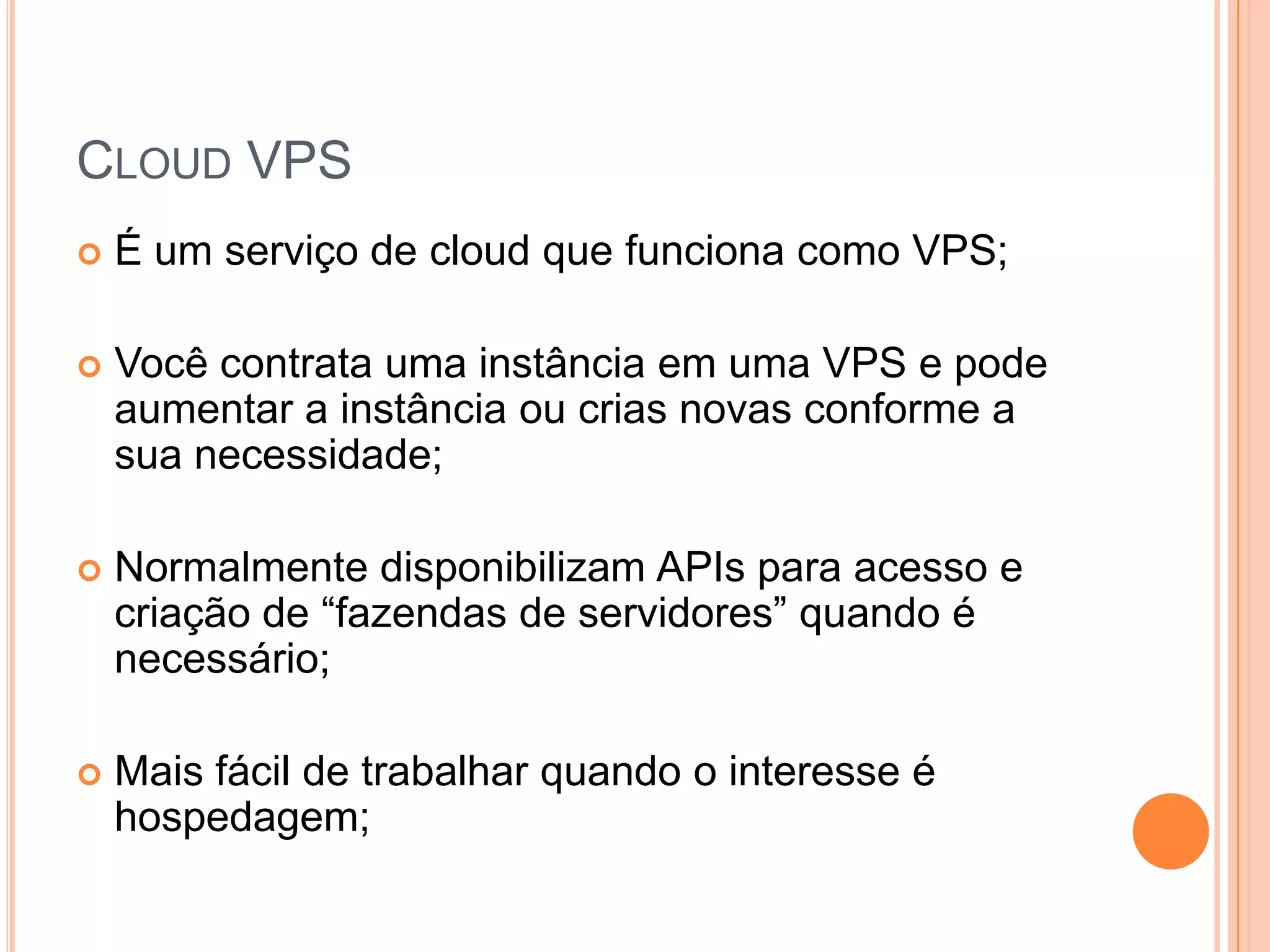 Cloud VPSÉ um serviço de cloud que funciona como VPS;Você contrata uma instância em uma VPS e pode aumentar a instância ou crias novas conforme a sua necessidade;Normalmente disponibilizam APIs para acesso e criação de “fazendas de servidores” quando é necessário;Mais fácil de trabalhar quando o interesse é hospedagem;