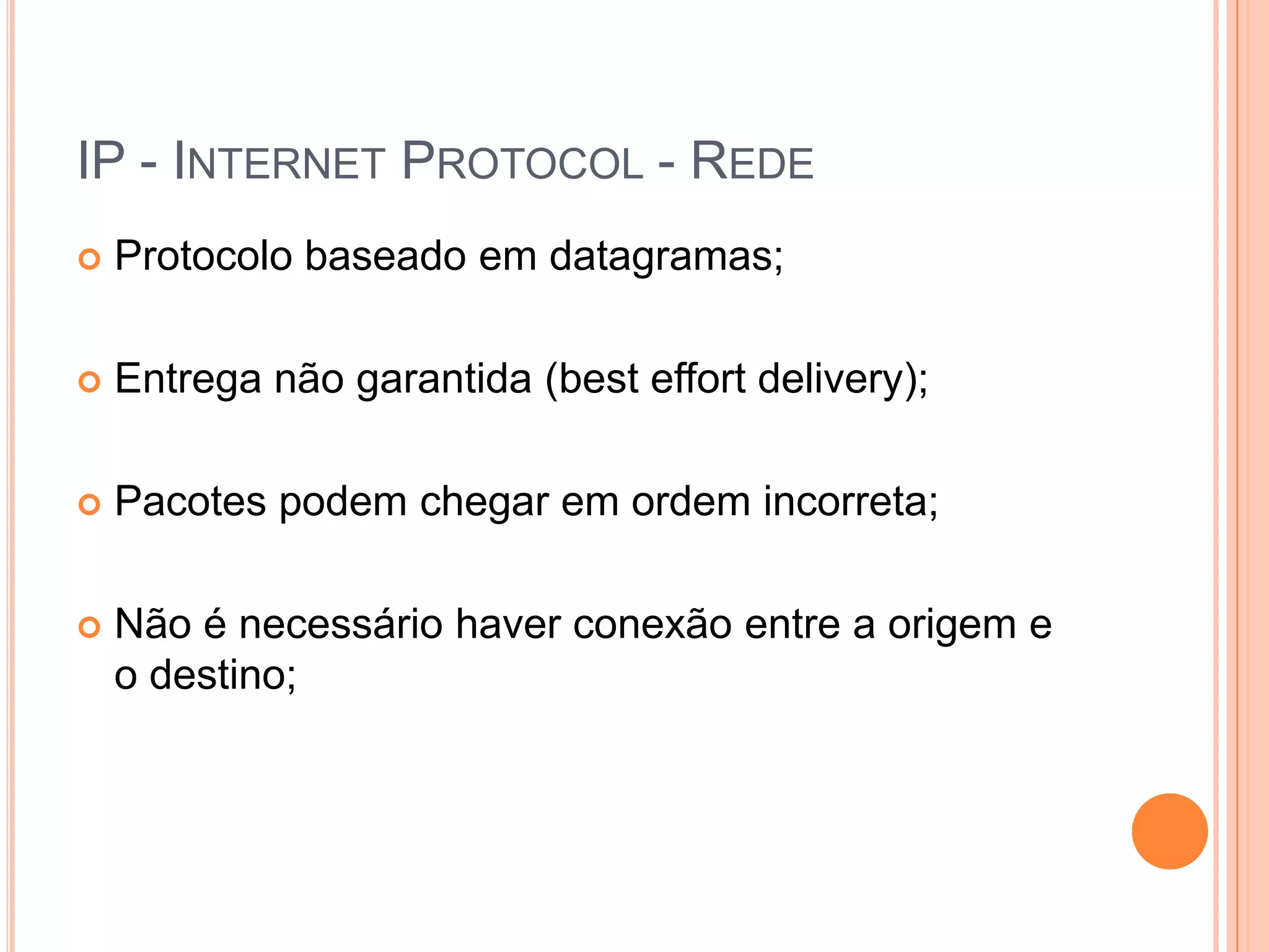 IP - Internet Protocol - RedeProtocolo baseado em datagramas;Entrega não garantida (besteffortdelivery);Pacotes podem chegar em ordem incorreta;Não é necessário haver conexão entre a origem e o destino;