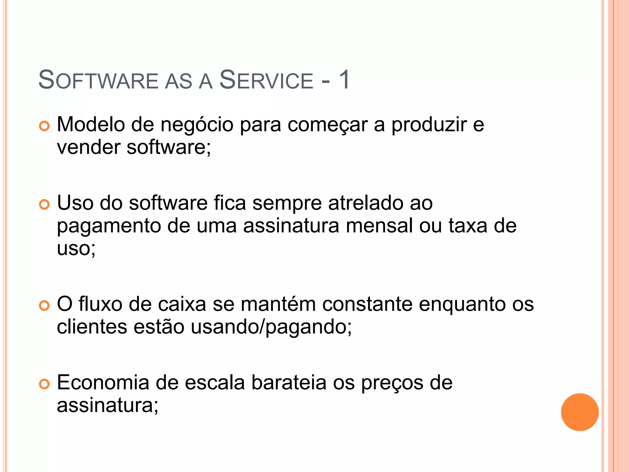 Software as a Service - 1Modelo de negócio para começar a produzir e vender software;Uso do software fica sempre atrelado ao pagamento de uma assinatura mensal ou taxa de uso;O fluxo de caixa se mantém constante enquanto os clientes estão usando/pagando;Economia de escala barateia os preços de assinatura;