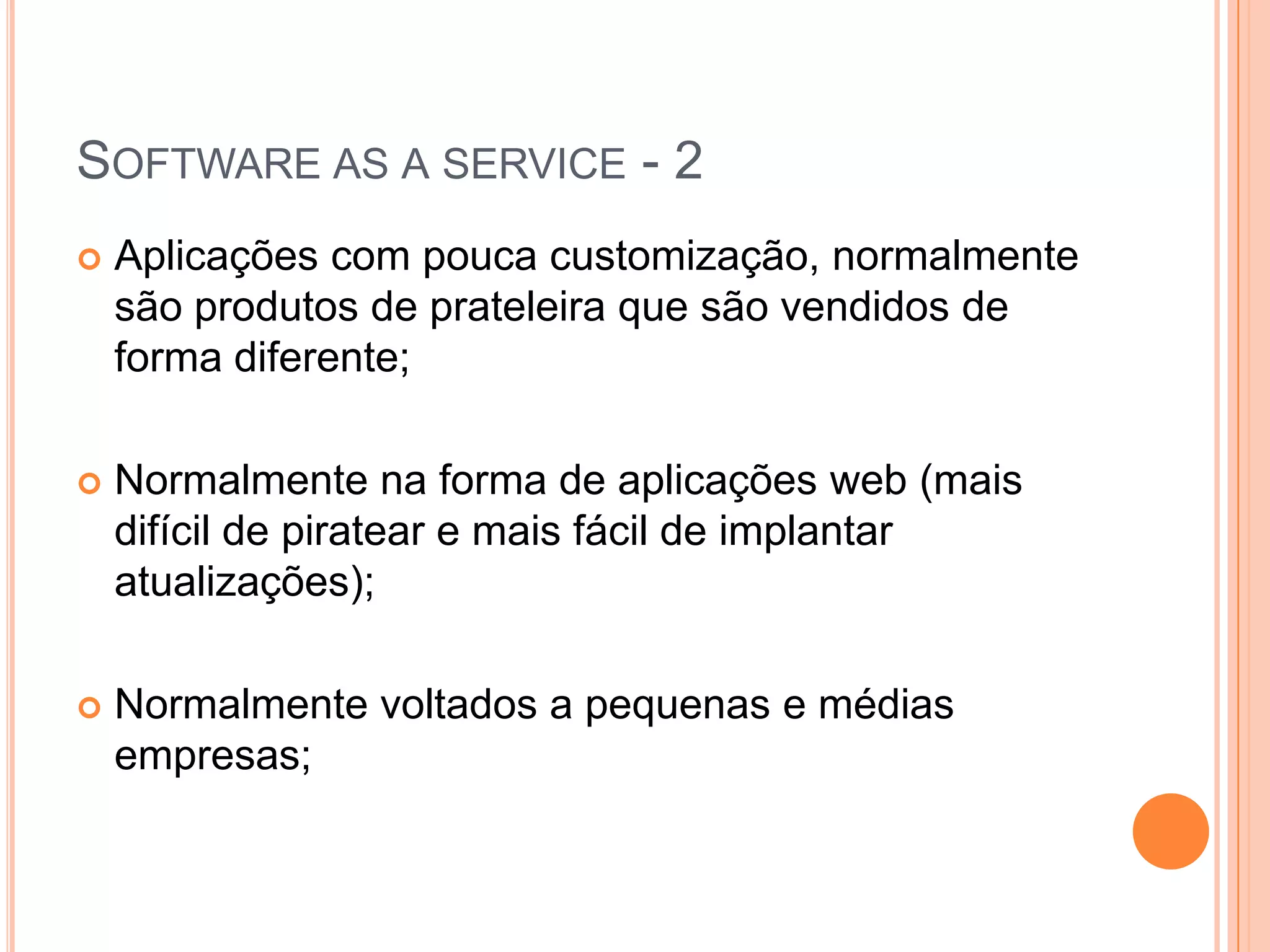 Software as a service - 2Aplicações com pouca customização, normalmente são produtos de prateleira que são vendidos de forma diferente;Normalmente na forma de aplicações web (mais difícil de piratear e mais fácil de implantar atualizações);Normalmente voltados a pequenas e médias empresas;