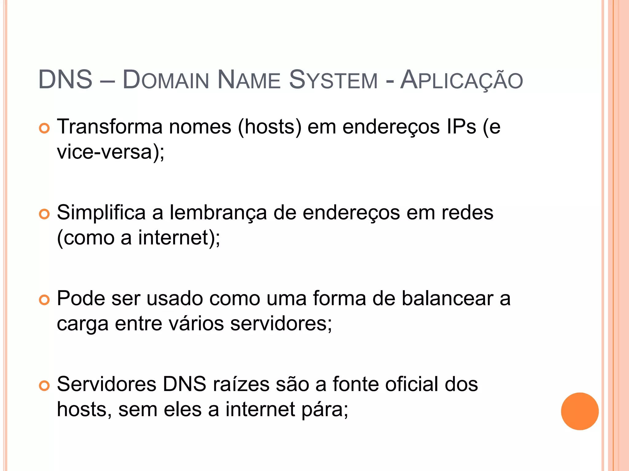 DNS – DomainName System - AplicaçãoTransforma nomes (hosts) em endereços IPs (e vice-versa);Simplifica a lembrança de endereços em redes (como a internet);Pode ser usado como uma forma de balancear a carga entre vários servidores;Servidores DNS raízes são a fonte oficial dos hosts, sem eles a internet pára;