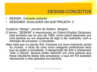 DESIGN-CONCEITOS
• DESIGN: Conceito variante!
• DESIGNER: QUALQUER UM QUE PROJETA 
A palavra “design”, provém do italiano disegno .
O termo, “DESIGN” é mencionado no Oxford English Dictionary
pela primeira vez no ano de 1588, como plano elaborado por
uma pessoa ou um esquema de algo a ser realizado, com a
intenção de processo e resultado.
Haja vista que no século XIX, iniciasse um novo momento social
no mundo, o titulo de uma nova categoria profissional teria
que se posta a sociedade. A designação de arte e artesanato
“arte e ofícios” deveria então decorrer em uma palavra que
fosse resultante deste dois processos, e que em fim podesse
representar a arte aplicada na industria.
10Prof. Layza Ravena Medeiros e Medeiros-
 