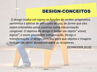 DESIGN-CONCEITOS
O design traduz em signos as funções de caráter pragmático,
semântico e afetivo de um objeto de uso, de forma que eles
sejam entendidos pelos usuários numa interpretação
congenial. O objetivo do design é tornar um objeto” visível,
legível”, e assim possibilitar comunicação. Design e
transformação. O design contribui para que objetos e imagens
tenham um efeito duradouro sobre os receptores.
(SCHNEIDER,2010)
12
Prof. Layza Ravena Medeiros e Medeiros-
Introdução ao Design.
 