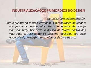 INDUSTRIALIZAÇÃOQE PRIMORDIOS DO DESIGN
Mecanização e Industrialização.
Com a quebra na relação artesanal, a mecanização dá lugar a
aos processos mecanizados. Neste momentos de triunfo
industrial surgi, fica clara, a divisão de tarefas dentro das
industriais. O surgimento do Desenho Industrial, que seria
responsável , dando forma aos objetos de bens de uso.
14
Prof. Layza Ravena Medeiros e Medeiros-
Introdução ao Design.
 