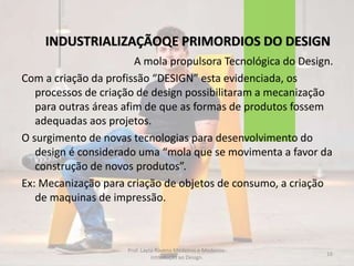 INDUSTRIALIZAÇÃOQE PRIMORDIOS DO DESIGN
A mola propulsora Tecnológica do Design.
Com a criação da profissão “DESIGN” esta evidenciada, os
processos de criação de design possibilitaram a mecanização
para outras áreas afim de que as formas de produtos fossem
adequadas aos projetos.
O surgimento de novas tecnologias para desenvolvimento do
design é considerado uma “mola que se movimenta a favor da
construção de novos produtos”.
Ex: Mecanização para criação de objetos de consumo, a criação
de maquinas de impressão.
16
Prof. Layza Ravena Medeiros e Medeiros-
Introdução ao Design.
 
