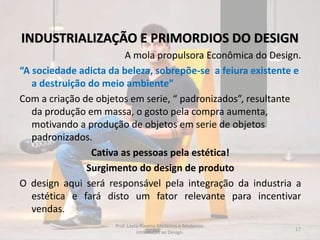 INDUSTRIALIZAÇÃO E PRIMORDIOS DO DESIGN
A mola propulsora Econômica do Design.
“A sociedade adicta da beleza, sobrepõe-se a feiura existente e
a destruição do meio ambiente”
Com a criação de objetos em serie, “ padronizados”, resultante
da produção em massa, o gosto pela compra aumenta,
motivando a produção de objetos em serie de objetos
padronizados.
Cativa as pessoas pela estética!
Surgimento do design de produto
O design aqui será responsável pela integração da industria a
estética e fará disto um fator relevante para incentivar
vendas.
17
Prof. Layza Ravena Medeiros e Medeiros-
Introdução ao Design.
 