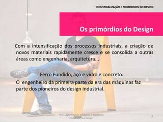 INDUSTRIALIZAÇÃO E PRIMORDIOS DO DESIGN
Os primórdios do Design
Com a intensificação dos processos industriais, a criação de
novos materiais rapidamente cresce e se consolida a outras
áreas como engenharia, arquitetura...
Ferro Fundido, aço e vidro e concreto.
O engenheiro da primeira parte da era das máquinas faz
parte dos pioneiros do design industrial.
18
Prof. Layza Ravena Medeiros e Medeiros-
Introdução ao Design.
 