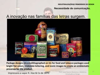 INDUSTRIALIZAÇÃOQE PRIMORDIOS DO DESIGN
22
Impressora a vapor R. Hoe & Co de 1870.
Necessidade de comunicação.
A inovação nas famílias das letras surgem.
Package designs chromolithographed on tin for food and tobacco packages used
bright flat colors, elaborate lettering, and iconic images to create an emblematic
presence for the product.
Prof. Layza Ravena Medeiros e Medeiros-
Introdução ao Design.
 