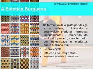 A Estética Burguesa
INDUSTRIALIZAÇÃOQE PRIMORDIOS DO DESIGN
De forma tímida o gosto por design
a se refinar; iniciando a
desenvolver produtos estéticos
independentes , rompendo do
estilo do passado, caracterizados
por objetividade e modéstia,
quase funcionalista.
• Beleza Singela
• Influência do Design atual.
• Singeleza.Objetividade. Funcionalidade.
23Prof. Layza Ravena Medeiros e Medeiros-
Introdução ao Design.
 
