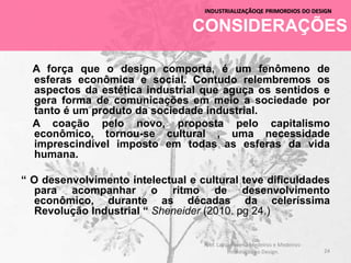 CONSIDERAÇÕES
INDUSTRIALIZAÇÃOQE PRIMORDIOS DO DESIGN
A força que o design comporta, é um fenômeno de
esferas econômica e social. Contudo relembremos os
aspectos da estética industrial que aguça os sentidos e
gera forma de comunicações em meio a sociedade por
tanto é um produto da sociedade industrial.
A coação pelo novo, proposta pelo capitalismo
econômico, tornou-se cultural , uma necessidade
imprescindível imposto em todas as esferas da vida
humana.
“ O desenvolvimento intelectual e cultural teve dificuldades
para acompanhar o ritmo de desenvolvimento
econômico, durante as décadas da celeríssima
Revolução Industrial “ Sheneider (2010. pg 24.)
24
Prof. Layza Ravena Medeiros e Medeiros-
Introdução ao Design.
 