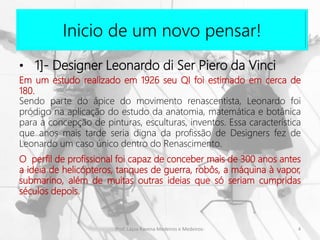 Inicio de um novo pensar!
4Prof. Layza Ravena Medeiros e Medeiros-
• 1]- Designer Leonardo di Ser Piero da Vinci
Em um estudo realizado em 1926 seu QI foi estimado em cerca de
180.
Sendo parte do ápice do movimento renascentista, Leonardo foi
pródigo na aplicação do estudo da anatomia, matemática e botânica
para a concepção de pinturas, esculturas, inventos. Essa característica
que anos mais tarde seria digna da profissão de Designers fez de
Leonardo um caso único dentro do Renascimento.
O perfil de profissional foi capaz de conceber mais de 300 anos antes
a ideia de helicópteros, tanques de guerra, robôs, a máquina à vapor,
submarino, além de muitas outras ideias que só seriam cumpridas
séculos depois.
 