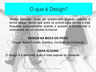 O que é Design?
Muitas pessoas ainda se questionam quando usamos o
termo design; sendo que entre os jovens essa dúvida é mas
frequente principalmente quando a questão é transformar a
criatividade em um modelo funcional.
DESIGN NA BOCA DO POVO
Chique, Belas Formas, Estética, Conforto da Civilização
PARA ALGUNS
O design é a arte mais vivaz e mais popular do presente.
6Prof. Layza Ravena Medeiros e Medeiros-
 