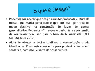 • Podemos considerar que design é um fenômeno da cultura de
massa, que marca percepção e que por isso participa de
modo decisivo na construção de juízos de gostos
generalizados. Podemos afirma que o design tem a pretensão
de conformar o mundo para o bem da humanidade. (BET
SCHENEIDER, 2010)
• Alem de objetos o design configura a comunicação e cria
identidades. È um agir consciente para produzir uma ordem
sensata e, com isso , é parte de nossa cultura.
9Prof. Layza Ravena Medeiros e Medeiros-
 