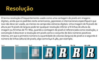 O termo resolução é frequentemente usado como uma contagem de pixels em imagens
digitais, ainda que os padrões norte-americanos, japoneses e internacionais especifiquem que
isso não deve ser usado, ao menos no campo das câmeras digitais. Uma imagem de N pixels de
altura por N pixels de largura pode ter qualquer resolução inferior a N linhas de altura da
imagem ou N linhas deTV. Mas, quando a contagem de pixels é referenciada como resolução, a
convenção é descrever a resolução em pixels como o conjunto de dois números positivos
inteiros, em que o primeiro número é a quantidade de colunas (largura) de pixels e o segundo é
número de linhas (altura) de pixels; algo como 640 X 480, por exemplo.
 