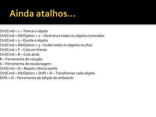 Ctrl/Cmd + 2 –Tranca o objeto
Ctrl/Cmd + Alt/Option + 2 – Destranca todos os objetos trancados
Ctrl/Cmd + 3 – Oculta o objeto
Ctrl/Cmd + Alt/Option + 3 – Exibe todos os objetos ocultos
Ctrl/Cmd + F – Cola em frente
Ctrl/Cmd + B – Cola atrás
R – Ferramenta de rotação
S – Ferramenta de escalonagem
Ctrl/Cmd + D – Repetir última tarefa
Ctrl/Cmd + Alt/Option + Shift + D –Transformar cada objeto
Shift + O – Ferramenta de edição de artboards
 