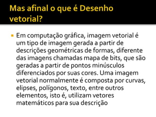  Em computação gráfica, imagem vetorial é
um tipo de imagem gerada a partir de
descrições geométricas de formas, diferente
das imagens chamadas mapa de bits, que são
geradas a partir de pontos minúsculos
diferenciados por suas cores. Uma imagem
vetorial normalmente é composta por curvas,
elipses, polígonos, texto, entre outros
elementos, isto é, utilizam vetores
matemáticos para sua descrição
 
