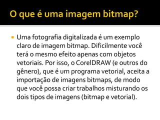  Uma fotografia digitalizada é um exemplo
claro de imagem bitmap. Dificilmente você
terá o mesmo efeito apenas com objetos
vetoriais. Por isso, o CorelDRAW (e outros do
gênero), que é um programa vetorial, aceita a
importação de imagens bitmaps, de modo
que você possa criar trabalhos misturando os
dois tipos de imagens (bitmap e vetorial).
 