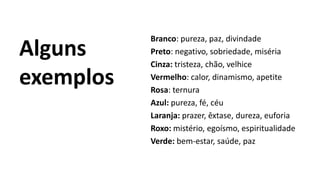 Alguns
exemplos
Branco: pureza, paz, divindade
Preto: negativo, sobriedade, miséria
Cinza: tristeza, chão, velhice
Vermelho: calor, dinamismo, apetite
Rosa: ternura
Azul: pureza, fé, céu
Laranja: prazer, êxtase, dureza, euforia
Roxo: mistério, egoísmo, espiritualidade
Verde: bem-estar, saúde, paz
 