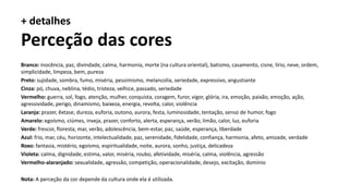 Branco: inocência, paz, divindade, calma, harmonia, morte (na cultura oriental), batismo, casamento, cisne, lírio, neve, ordem,
simplicidade, limpeza, bem, pureza
Preto: sujidade, sombra, fumo, miséria, pessimismo, melancolia, seriedade, expressivo, angustiante
Cinza: pó, chuva, neblina, tédio, tristeza, velhice, passado, seriedade
Vermelho: guerra, sol, fogo, atenção, mulher, conquista, coragem, furor, vigor, glória, ira, emoção, paixão, emoção, ação,
agressividade, perigo, dinamismo, baixeza, energia, revolta, calor, violência
Laranja: prazer, êxtase, dureza, euforia, outono, aurora, festa, luminosidade, tentação, senso de humor, fogo
Amarelo: egoísmo, ciúmes, inveja, prazer, conforto, alerta, esperança, verão, limão, calor, luz, euforia
Verde: frescor, floresta, mar, verão, adolescência, bem-estar, paz, saúde, esperança, liberdade
Azul: frio, mar, céu, horizonte, intelectualidade, paz, serenidade, fidelidade, confiança, harmonia, afeto, amizade, verdade
Roxo: fantasia, mistério, egoísmo, espiritualidade, noite, aurora, sonho, justiça, delicadeza
Violeta: calma, dignidade, estima, valor, miséria, roubo, afetividade, miséria, calma, violência, agressão
Vermelho-alaranjado: sexualidade, agressão, competição, operacionalidade, desejo, excitação, domínio
Nota: A perceção da cor depende da cultura onde ela é utilizada.
+ detalhes
Perceção das cores
 