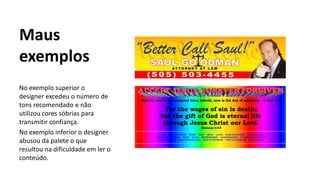 Maus
exemplos
No exemplo superior o
designer excedeu o número de
tons recomendado e não
utilizou cores sóbrias para
transmitir confiança.
No exemplo inferior o designer
abusou da palete o que
resultou na dificuldade em ler o
conteúdo.
 