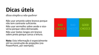 Dicas úteis
dicas simples a não quebrar
Não usar amarelo sobre branco porque
não tem contraste suficiente.
Não usar vermelho sobre verde e vice-
versa porque vibra demasiado.
Não usar textos longos em branco
sobre preto porque cansa a leitura.
Nota: Esta informação é especialmente
útil na construção de projeções (via
PowerPoint, por exemplo).
 