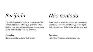 Serifada
Tipos de letra que contém apontamentos nas
extremidades das letras que guiam os olhos
do leitor de uma letra para outra, imprimindo
ritmo e facilitando a leitura impressa.
Exemplos:
Garamond, Humanistic, Aldine, etc.
Não serifada
Tipos de letra que não contem apontamentos,
são retos, utilizados em títulos, por exemplo.
As fontes sem serifa facilitam a leitura na web.
Exemplos:
Helvética, Verdana, Arial, Futura, etc.
 
