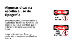 Algumas dicas na
escolha e uso de
tipografia
Embora subjetiva, deve considerar a
legibilidade das Fontes durante a sua
escolha, ou seja, a facilidade que o
leitor deve ter para reconhecer as
letras.
Igualmente, escrever frases ou
parágrafos em maiúsculas dificulta a
leitura.
 