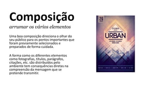 Composição
arrumar os vários elementos
Uma boa composição direciona o olhar do
seu público para os pontos importantes que
foram previamente selecionados e
preparados de forma cuidada.
A forma como os diferentes elementos
como fotografias, títulos, parágrafos,
citações, etc. são distribuídos pelo
ambiente tem consequências diretas na
compreensão da mensagem que se
pretende transmitir.
 