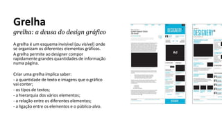 Grelha
grelha: a deusa do design gráfico
A grelha é um esquema invisível (ou visível) onde
se organizam os diferentes elementos gráficos.
A grelha permite ao designer compor
rapidamente grandes quantidades de informação
numa página.
Criar uma grelha implica saber:
- a quantidade de texto e imagens que o gráfico
vai conter;
- os tipos de textos;
- a hierarquia dos vários elementos;
- a relação entre os diferentes elementos;
- a ligação entre os elementos e o público-alvo.
 