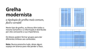 Grelha
modernista
a tipologia de grelha mais comum,
fácil e versátil
Neste tipo de grelha, os blocos têm todos o
mesmo tamanho e a informação é distribuída
por eles consoante a sua importância.
Os blocos podem formar grupos para dar
diferentes ênfases aos conteúdos.
Nota: Nunca preencha tudo, deixe algum
espaço em branco para não perder o foco.
 