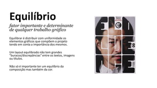 Equilíbrio
fator importante e determinante
de qualquer trabalho gráfico
Equilibrar é distribuir com uniformidade os
elementos gráficos que compõem o projeto
tendo em conta a importância dos mesmos.
Um layout equilibrado não tem grandes
"buracos/discrepâncias" entre os textos, imagens
ou títulos.
Não só é importante ter um equilíbrio da
composição mas também da cor.
 