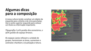 Algumas dicas
para a composição
A nossa cultura tende a analisar um objeto da
esquerda para a direita e de cima para baixo.
Use o canto superior esquerdo para colocar
um título ou informação importante.
Tipografia é 10% gestão dos caracteres, e
90% gestão do espaço branco.
Os espaços vazios reforçam a unidade de
grupos, harmonizam as áreas, aumentam o
contraste e facilitam a visualização e leitura.
 