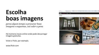Escolha
boas imagens
perca algum tempo a procurar boas
imagens e esquemas, vai valer a pena
Há inúmeros locais online onde pode descarregar
imagens gratuitas.
Visite o Flickr, por exemplo.
www.flickr.com
 