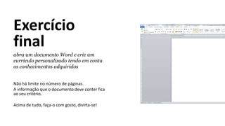 Exercício
final
abra um documento Word e crie um
currículo personalizado tendo em conta
os conhecimentos adquiridos
Não há limite no número de páginas.
A informação que o documento deve conter fica
ao seu critério.
Acima de tudo, faça-o com gosto, divirta-se!
 