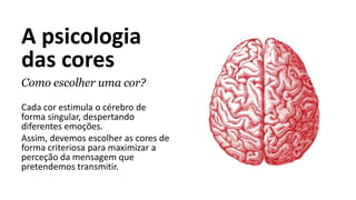 A psicologia
das cores
Como escolher uma cor?
Cada cor estimula o cérebro de
forma singular, despertando
diferentes emoções.
Assim, devemos escolher as cores de
forma criteriosa para maximizar a
perceção da mensagem que
pretendemos transmitir.
 