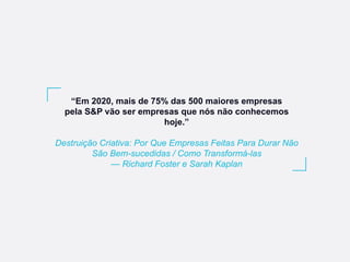“Em 2020, mais de 75% das 500 maiores empresas
pela S&P vão ser empresas que nós não conhecemos
hoje.”
Destruição Criativa: Por Que Empresas Feitas Para Durar Não
São Bem-sucedidas / Como Transformá-las
— Richard Foster e Sarah Kaplan
 