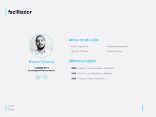 your
logo
facilitador
Bruno Oliveira
13 98852-9775
bruno@bnoliveira.com.br
áreas de atuação
User Experience
Design Thinking
Design Management
Service Design
últimos projetos
2016 – Head of User Experience, AgileBank.
2016 – Head of User Experience, BeBeep
2015 – Head of Design, ParkinOut.
 