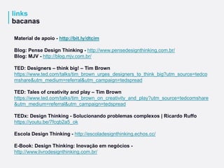 links
bacanas
Material de apoio - http://bit.ly/dtcim
Blog: Pense Design Thinking - http://www.pensedesignthinking.com.br/
Blog: MJV - http://blog.mjv.com.br/
TED: Designers – think big! – Tim Brown
https://www.ted.com/talks/tim_brown_urges_designers_to_think_big?utm_source=tedco
mshare&utm_medium=referral&utm_campaign=tedspread
TED: Tales of creativity and play – Tim Brown
https://www.ted.com/talks/tim_brown_on_creativity_and_play?utm_source=tedcomshare
&utm_medium=referral&utm_campaign=tedspread
TEDx: Design Thinking - Solucionando problemas complexos | Ricardo Ruffo
https://youtu.be/7fcqb2a5_ok
Escola Design Thinking - http://escoladesignthinking.echos.cc/
E-Book: Design Thinking: Inovação em negócios -
http://www.livrodesignthinking.com.br/
 