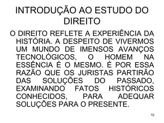 INTRODUÇÃO AO ESTUDO DO
DIREITO
O DIREITO REFLETE A EXPERIÊNCIA DA
HISTÓRIA. A DESPEITO DE VIVERMOS
UM MUNDO DE IMENSOS AVANÇOS
TECNOLÓGICOS,
O
HOMEM
NA
ESSÊNCIA É O MESMO. É POR ESSA
RAZÃO QUE OS JURISTAS PARTIRÃO
DAS
SOLUÇÕES
DO
PASSADO,
EXAMINANDO FATOS HISTÓRICOS
CONHECIDOS,
PARA
ADEQUAR
SOLUÇÕES PARA O PRESENTE.
10

 