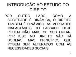 INTRODUÇÃO AO ESTUDO DO
DIREITO
POR
OUTRO
LADO,
COMO
A
SOCIEDADE É DINÂMICA, O DIREITO
TAMBÉM É DINÂMICO. AS VERDADES
INAFASTÁVEIS DO PASSADO HOJE
PODEM NÃO MAIS SE SUSTENTAR.
POR ISSO NO DIREITO NÃO HÁ
DOGMAS, MAS PRINCÍPIOS QUE
PODEM SER ALTERADOS COM AS
NECESSIDADES SOCIAIS.
11

 