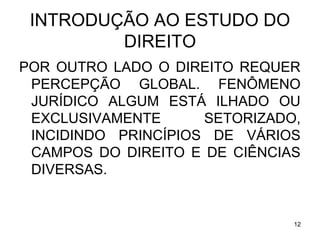 INTRODUÇÃO AO ESTUDO DO
DIREITO
POR OUTRO LADO O DIREITO REQUER
PERCEPÇÃO GLOBAL. FENÔMENO
JURÍDICO ALGUM ESTÁ ILHADO OU
EXCLUSIVAMENTE
SETORIZADO,
INCIDINDO PRINCÍPIOS DE VÁRIOS
CAMPOS DO DIREITO E DE CIÊNCIAS
DIVERSAS.

12

 