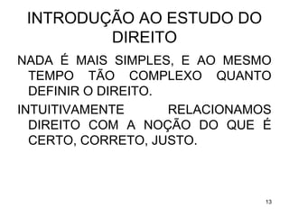 INTRODUÇÃO AO ESTUDO DO
DIREITO
NADA É MAIS SIMPLES, E AO MESMO
TEMPO TÃO COMPLEXO QUANTO
DEFINIR O DIREITO.
INTUITIVAMENTE
RELACIONAMOS
DIREITO COM A NOÇÃO DO QUE É
CERTO, CORRETO, JUSTO.

13

 