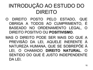 INTRODUÇÃO AO ESTUDO DO
DIREITO
O

DIREITO POSTO PELO ESTADO, QUE
OBRIGA A TODOS AO CUMPRIMENTO, É
BASEADO NO ORDENAMENTO LEGAL, O
DIREITO POSITIVO OU POSITIVISMO.
MAS O DIREITO PODE SER MAIS DO QUE A
PREVISÃO DA LEI, AQUELE INERENTE À
NATUREZA HUMANA, QUE SE SOBREPÕE À
LEI, O CHAMADO DIREITO NATURAL. O
SENTIDO DO QUE É JUSTO INDEPENDENTE
DA LEI.
16

 