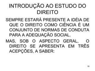 INTRODUÇÃO AO ESTUDO DO
DIREITO
SEMPRE ESTARÁ PRESENTE A IDÉIA DE
QUE O DIREITO COMO CIÊNCIA É UM
CONJUNTO DE NORMAS DE CONDUTA
PARA A ADEQUAÇÃO SOCIAL.
MAS, SOB O ASPECTO GERAL,
O
DIREITO SE APRESENTA EM TRÊS
ACEPÇÕES, A SABER:

18

 