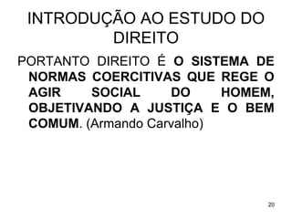INTRODUÇÃO AO ESTUDO DO
DIREITO
PORTANTO DIREITO É O SISTEMA DE
NORMAS COERCITIVAS QUE REGE O
AGIR
SOCIAL
DO
HOMEM,
OBJETIVANDO A JUSTIÇA E O BEM
COMUM. (Armando Carvalho)

20

 
