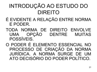 INTRODUÇÃO AO ESTUDO DO
DIREITO
É EVIDENTE A RELAÇÃO ENTRE NORMA
E PODER.
TODA NORMA DE DIREITO ENVOLVE
UMA
OPÇÃO
DENTRE
MUITAS
POSSÍVEIS.
O PODER É ELEMENTO ESSENCIAL NO
PROCESSO DE CRIAÇÃO DA NORMA
JURÍDICA. A NORMA SURGE DE UM
ATO DECISÓRIO DO PODER POLÍTICO.
21

 